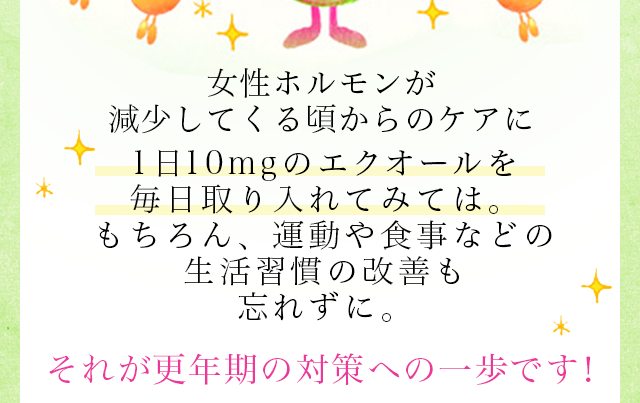 女性ホルモンが減少してくる頃からのケアに1日10mgのエクオールを毎日取り入れてみては。もちろん、運動や食事などの生活習慣の改善も忘れずに。それが更年期の対策への一歩です！