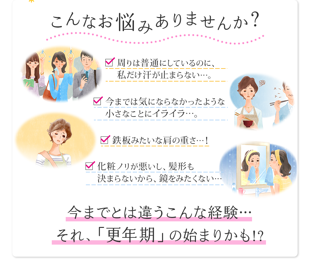 こんなお悩みありませんか？周りは普通にしてるのに、私だけ汗が止まらない…。今までは気にならなかったようなちいさなことにイライラ…。鉄板みたいな肩の重さ…！化粧のノリが悪いし、髪形も決まらないから、鏡を見たくない…今までとは違うこんな経験…それ、「更年期」の始まりかも！？
