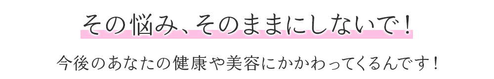 その悩みそのままにしていで！今後のあなたの健康や美容に大きくかかわってくるんです！