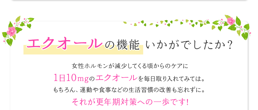 エクオールの機能いかがでしたか？女性ホルモンが減少してくる頃からのケアに1日10mgのエクオールを毎日取り入れてみては。もちろん、運動や食事などの生活習慣の改善も忘れずに。それが更年期の対策への一歩です！