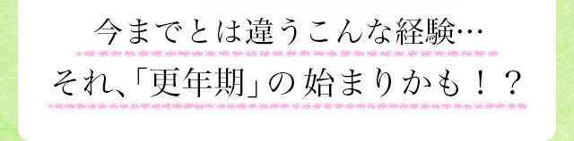 今までとは違うこんな経験・・・それ、「更年期」の始まりかも！？