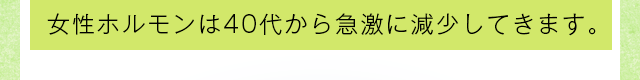 女性ホルモンは40代から急激に減少してきます。