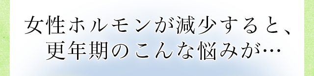 女性ホルモンが減少すると更年期のこんな悩みが・・・