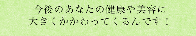 今後のあなたの健康や美容に大きくかかわってくるんです！