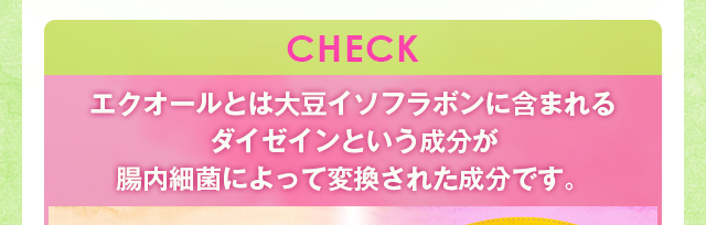 CHECK　エクオールとは大豆イソフラボンに含まれるダイゼインという成分が腸内細菌によって変換された成分です。